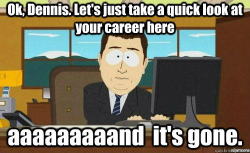 Ok, Dennis. Let's just take a quick look at your career here aaaaaaaaand  it's gone.  anditsgone