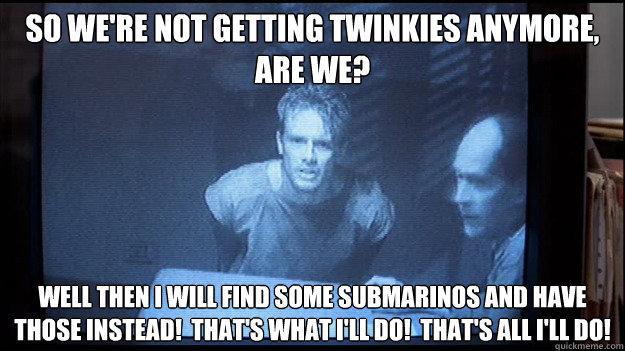 So we're not getting twinkies anymore, are we? Well then I will find some submarinos and have those instead!  that's what i'll do!  That's all I'll do! - So we're not getting twinkies anymore, are we? Well then I will find some submarinos and have those instead!  that's what i'll do!  That's all I'll do!  Contentious Kyle Reese