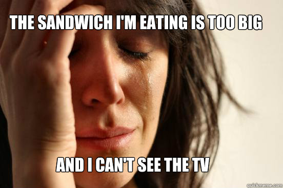 The sandwich I'm eating is too big And I can't see the tv  First World Problems