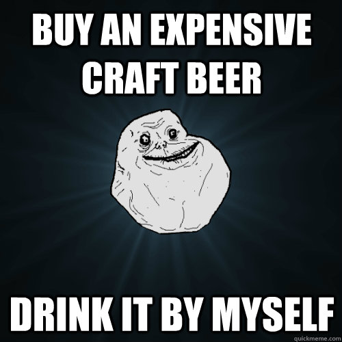 buy an expensive craft beer drink it by myself - buy an expensive craft beer drink it by myself  Forever Alone