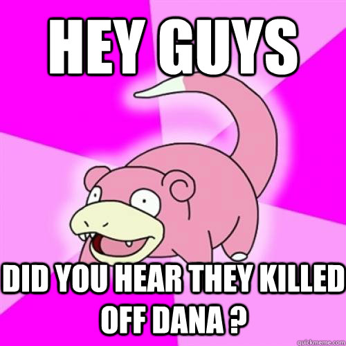 Hey guys Did you hear they killed off Dana ?  Slow Poke