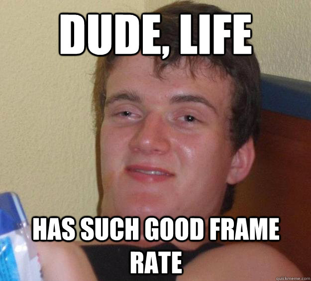 dude, life has such good frame rate  10 Guy