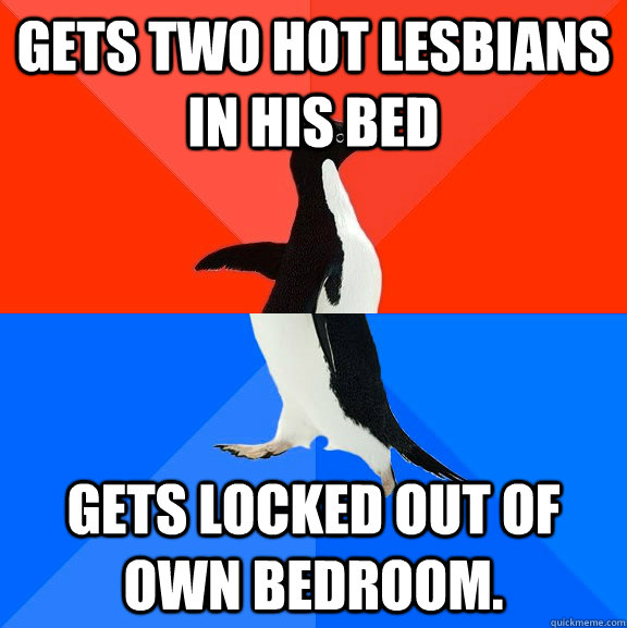 Gets two hot lesbians in his bed Gets locked out of own bedroom.   Socially Awesome Awkward Penguin