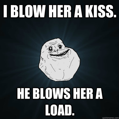 i blow her a kiss. he blows her a load.  Forever Alone