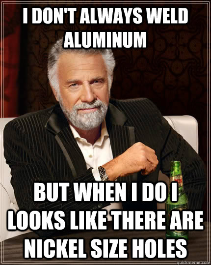 I don't always weld aluminum  but when I do i looks like there are nickel size holes  The Most Interesting Man In The World
