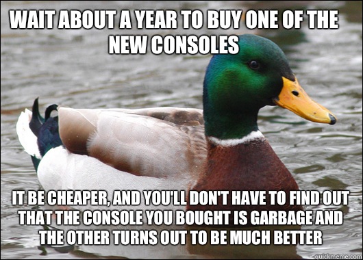 Wait about a year to buy one of the new consoles It be cheaper, and you'll don't have to find out that the console you bought is garbage and the other turns out to be much better  Actual Advice Mallard