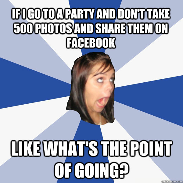If I go to a party and don't take 500 photos and share them on facebook like what's the point of going?  Annoying Facebook Girl