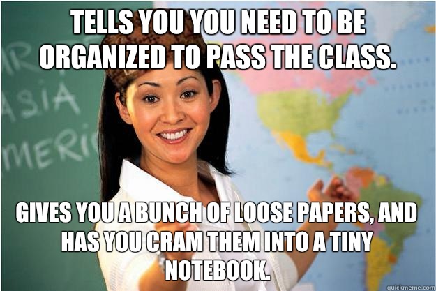 Tells you you need to be organized to pass the class. Gives you a bunch of loose papers, and has you cram them into a tiny notebook.  Scumbag Teacher