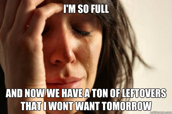 i'm so full and now we have a ton of leftovers that i wont want tomorrow  First World Problems
