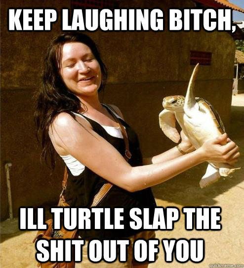 Keep laughing bitch, Ill turtle slap the shit out of you  