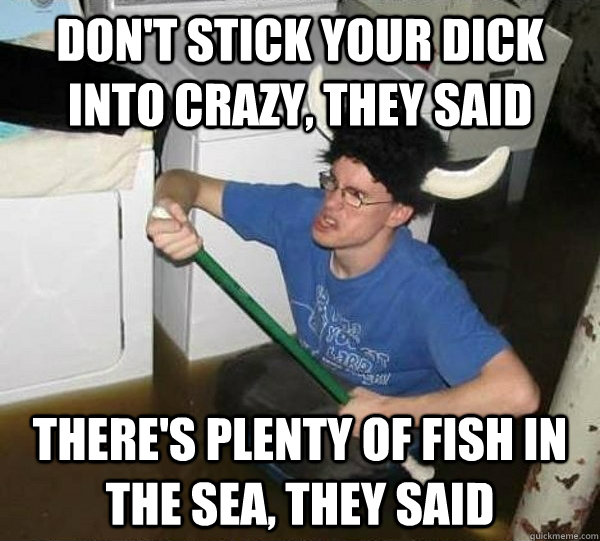 Don't stick your dick into crazy, they said There's plenty of fish in the sea, they said  They said