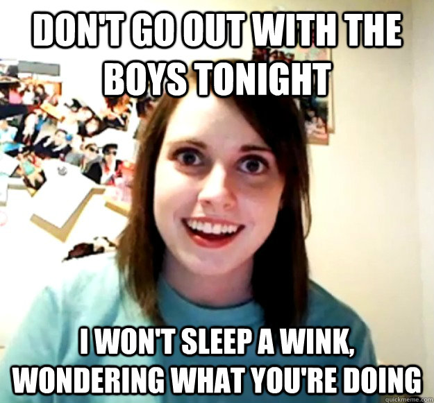 Don't go out with the boys tonight I won't sleep a wink, wondering what you're doing  Overly Attached Girlfriend