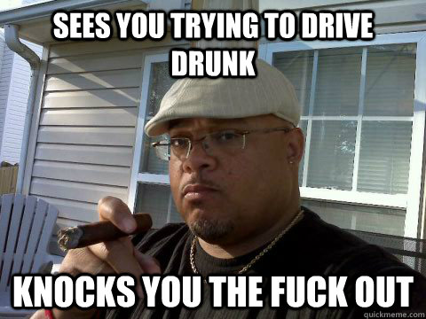 Sees you trying to drive drunk Knocks you the fuck out  Ghetto Good Guy Greg