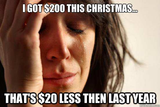 I got $200 this Christmas... That's $20 less then last year  First World Problems