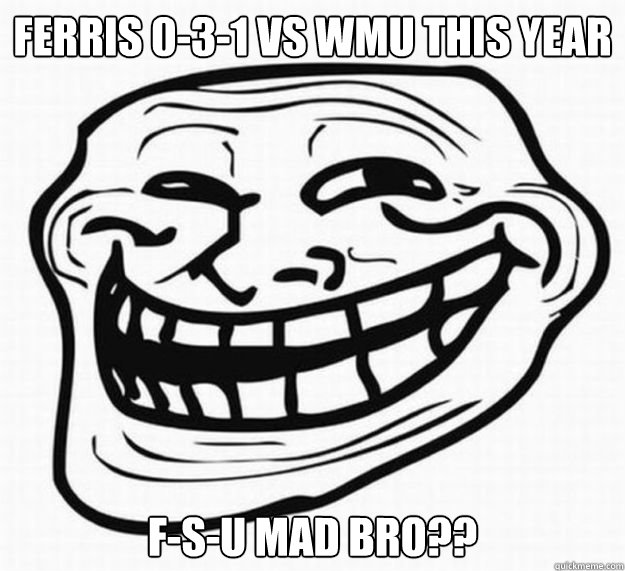 ferris 0-3-1 vs WMU This year F-S-U MAD BRO??  