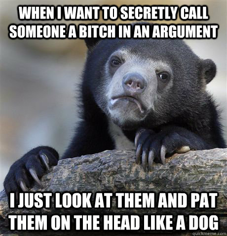 When I want to secretly call someone a bitch in an argument I just look at them and pat them on the head like a dog  Confession Bear