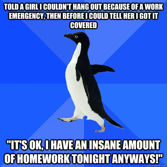 told a girl I couldn't hang out because of a work emergency, then before I could tell her I got it covered  