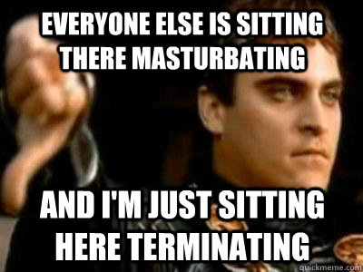 Everyone else is sitting there masturbating And I'm just sitting here terminating  Downvoting Roman