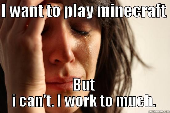 I WANT TO PLAY MINECRAFT  BUT I CAN'T. I WORK TO MUCH. First World Problems