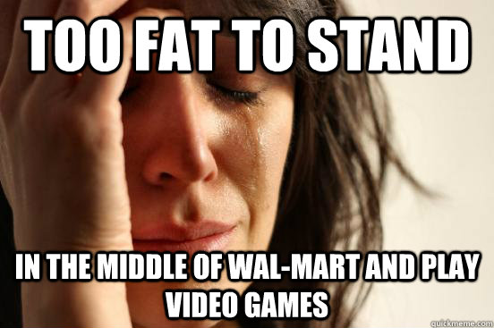 Too fat to stand  in the middle of wal-mart and play video games  First World Problems