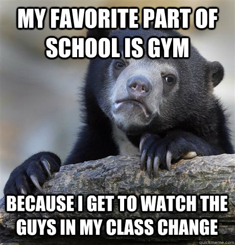 My favorite part of school is gym because i get to watch the guys in my class change  Confession Bear