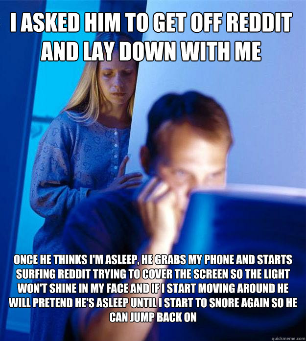 I asked him to get off reddit and lay down with me Once he thinks i'm asleep, he grabs my phone and starts surfing reddit trying to cover the screen so the light won't shine in my face and if I start moving around he will pretend he's asleep until I start  Redditors Wife