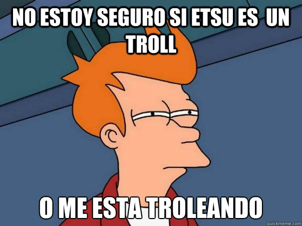 no estoy seguro si etsu es  un troll o me esta troleando  Not sure Fry