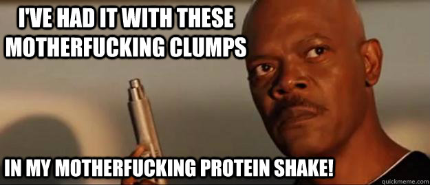 I've had it with these motherfucking clumps in my motherfucking protein shake!  Snakes on a Plane Sammy Jackson