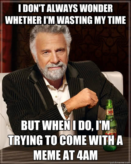 I DON'T ALWAYS WONDER WHETHER I'M WASTING MY TIME BUT WHEN I DO, I'M TRYING TO COME WITH A MEME AT 4am - I DON'T ALWAYS WONDER WHETHER I'M WASTING MY TIME BUT WHEN I DO, I'M TRYING TO COME WITH A MEME AT 4am  The Most Interesting Man In The World