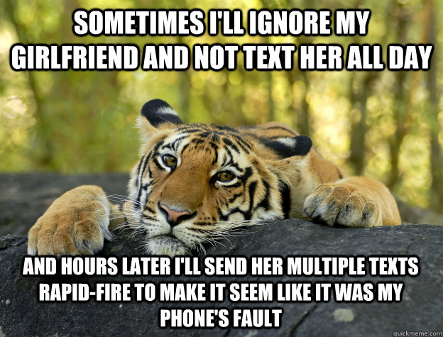 Sometimes I'll ignore my girlfriend and not text her all day and hours later I'll send her multiple texts rapid-fire to make it seem like it was my phone's fault  - Sometimes I'll ignore my girlfriend and not text her all day and hours later I'll send her multiple texts rapid-fire to make it seem like it was my phone's fault   Confession Tiger