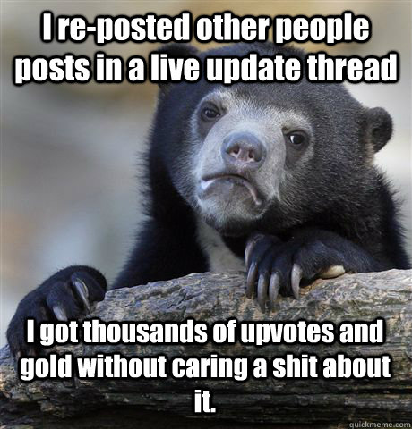 I re-posted other people posts in a live update thread I got thousands of upvotes and gold without caring a shit about it. - I re-posted other people posts in a live update thread I got thousands of upvotes and gold without caring a shit about it.  Confession Bear