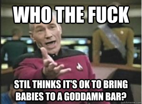 Who the fuck Stil thinks it's ok to bring babies to a goddamn bar? - Who the fuck Stil thinks it's ok to bring babies to a goddamn bar?  Misc