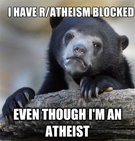 I have r/Atheism blocked Even though I'm an Atheist - I have r/Atheism blocked Even though I'm an Atheist  Confession Bear