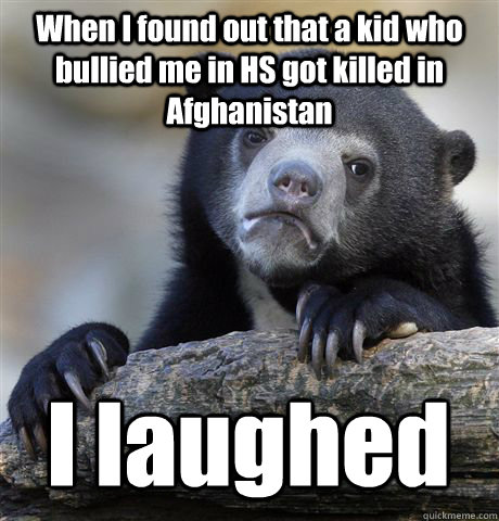 When I found out that a kid who bullied me in HS got killed in Afghanistan I laughed - When I found out that a kid who bullied me in HS got killed in Afghanistan I laughed  Confession Bear