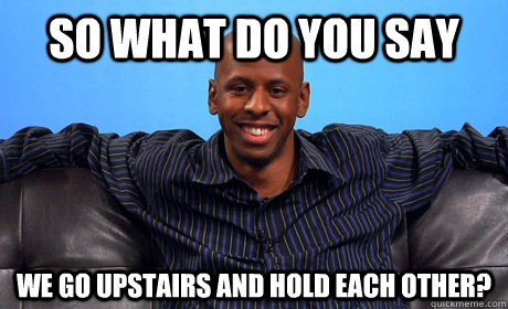 So what do you say We go upstairs and hold each other?  
