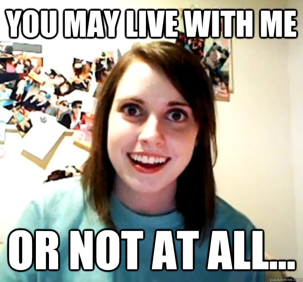 You may live with me Or not at all...  Overly Attached Girlfriend