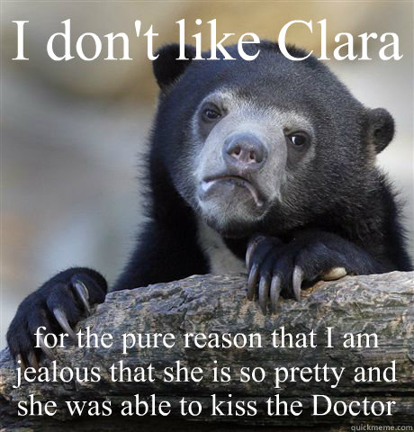 I don't like Clara for the pure reason that I am jealous that she is so pretty and she was able to kiss the Doctor  Confession Bear