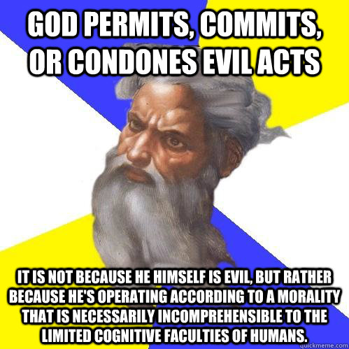 God permits, commits, or condones evil acts it is not because he himself is evil, but rather because he's operating according to a morality that is necessarily incomprehensible to the limited cognitive faculties of humans. - God permits, commits, or condones evil acts it is not because he himself is evil, but rather because he's operating according to a morality that is necessarily incomprehensible to the limited cognitive faculties of humans.  Advice God