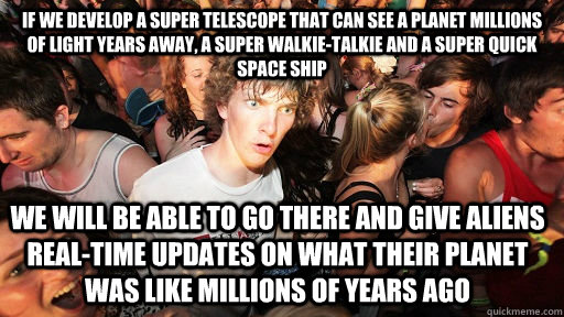 if we develop a super telescope that can see a planet millions of light years away, a super walkie-talkie and a super quick space ship we will be able to go there and give aliens real-time updates on what their planet was like millions of years ago  Sudden Clarity Clarence