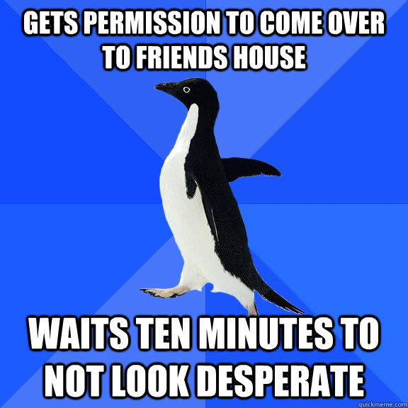 Gets permission to come over to friends house waits ten minutes to not look desperate  Socially Awkward Penguin