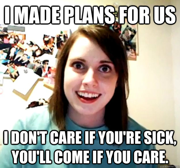 I made plans for us i don't care if you're sick, you'll come if you care.  Overly Attached Girlfriend