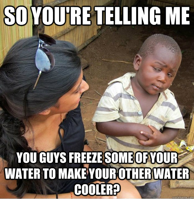 so you're telling me You guys freeze some of your water to make your other water cooler?  Skeptical Third World Kid