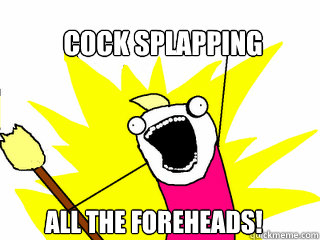 cock splapping all the foreheads!  All The Things