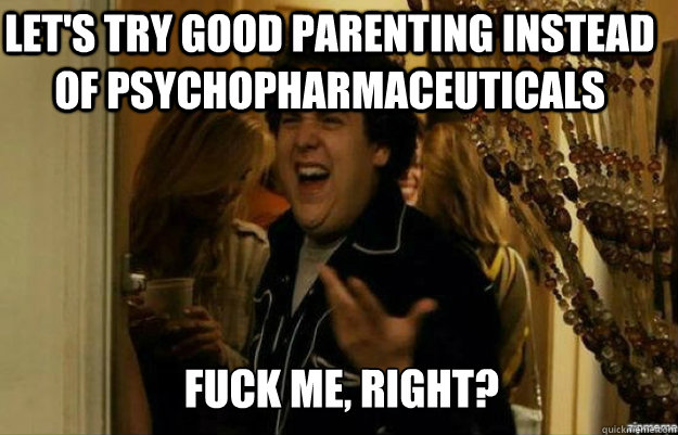 let's try good parenting instead of psychopharmaceuticals FUCK ME, RIGHT? - let's try good parenting instead of psychopharmaceuticals FUCK ME, RIGHT?  fuck me right