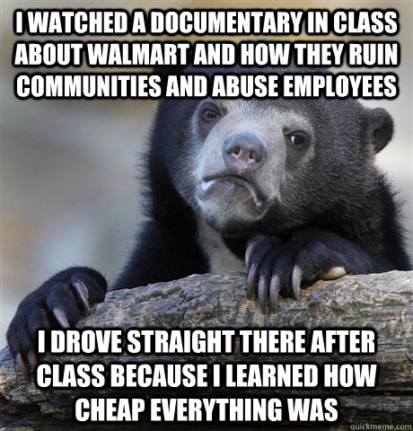 I watched a documentary in class about Walmart and how they ruin communities and abuse employees I drove straight there after class because i learned how cheap everything was  Confession Bear