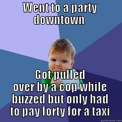 WENT TO A PARTY DOWNTOWN  GOT PULLED OVER BY A COP WHILE BUZZED BUT ONLY HAD TO PAY FORTY FOR A TAXI Success Kid