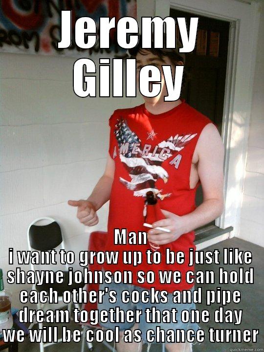 JEREMY GILLEY MAN I WANT TO GROW UP TO BE JUST LIKE SHAYNE JOHNSON SO WE CAN HOLD EACH OTHER'S COCKS AND PIPE DREAM TOGETHER THAT ONE DAY WE WILL BE COOL AS CHANCE TURNER Redneck Randal