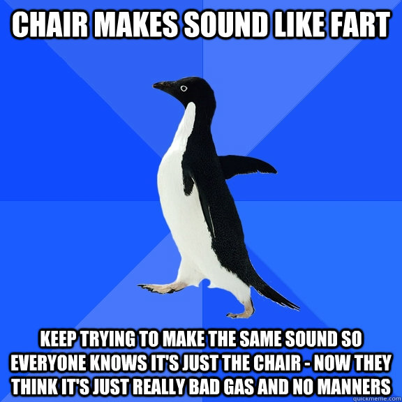 Chair makes sound like fart Keep trying to make the same sound so everyone knows it's just the chair - now they think it's just really bad gas and no manners  Socially Awkward Penguin