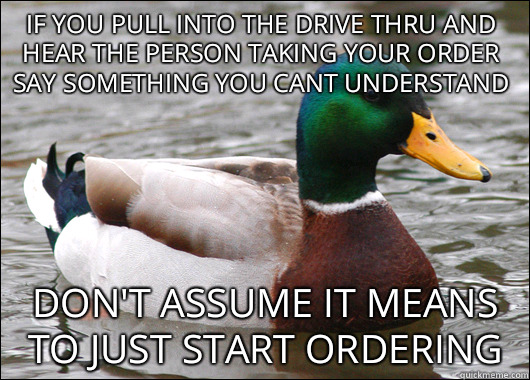 if you pull into the drive thru and hear the person taking your order say something you cant understand don't assume it means to just start ordering  Actual Advice Mallard