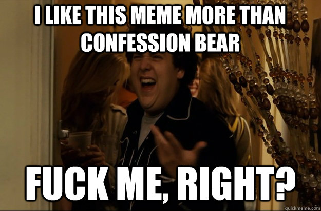 I like this meme more than confession bear Fuck Me, Right?  